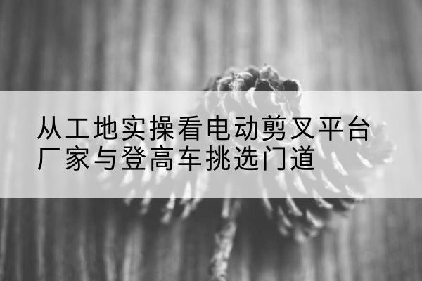 洪泽电动剪叉升降平台厂家-从工地实操看电动剪叉平台厂家与登高车挑选门道