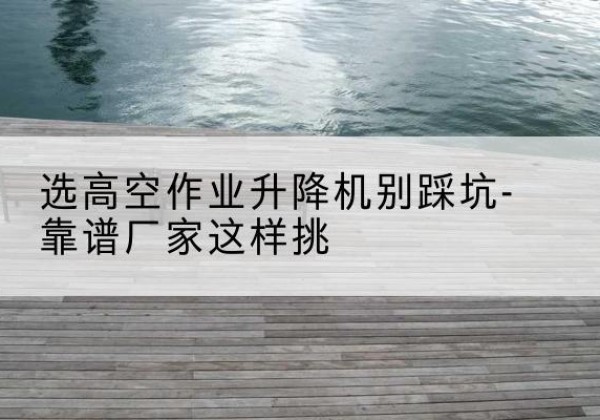 洪泽剪叉式升降机厂家-选高空作业升降机别踩坑-靠谱厂家这样挑