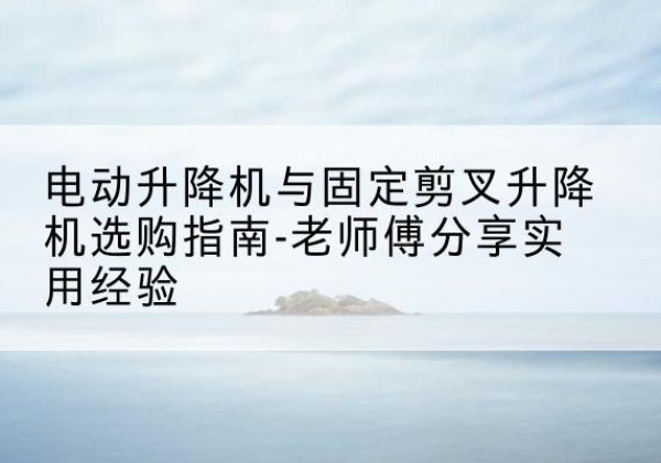 洪泽电动升降机怎么选-电动升降机与固定剪叉升降机选购指南-老师傅分享实用经验