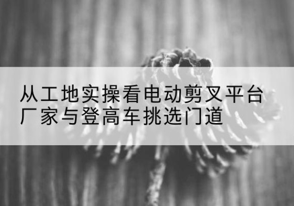 洪泽电动剪叉升降平台厂家-从工地实操看电动剪叉平台厂家与登高车挑选门道